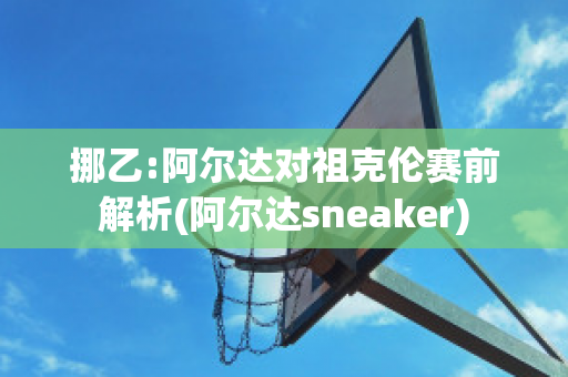 挪乙:阿尔达对祖克伦赛前解析(阿尔达sneaker)