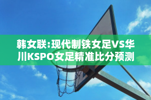 韩女联:现代制铁女足VS华川KSPO女足精准比分预测推荐