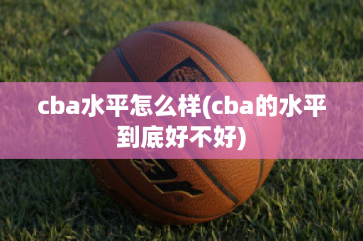 cba水平怎么样(cba的水平到底好不好)