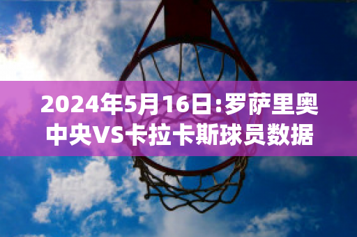 2024年5月16日:罗萨里奥中央VS卡拉卡斯球员数据(罗萨里奥中央vs阿尔多斯维)