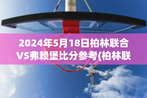 2024年5月18日柏林联合VS弗赖堡比分参考(柏林联合对法兰克福比赛分析)