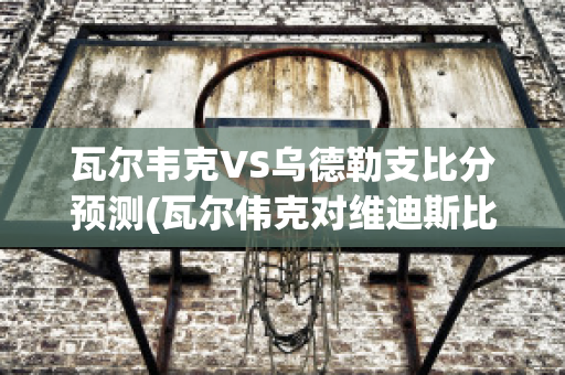 瓦尔韦克VS乌德勒支比分预测(瓦尔伟克对维迪斯比分)