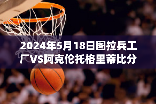 2024年5月18日图拉兵工厂VS阿克伦托格里蒂比分参考(图拉兵工厂vs克拉斯诺)