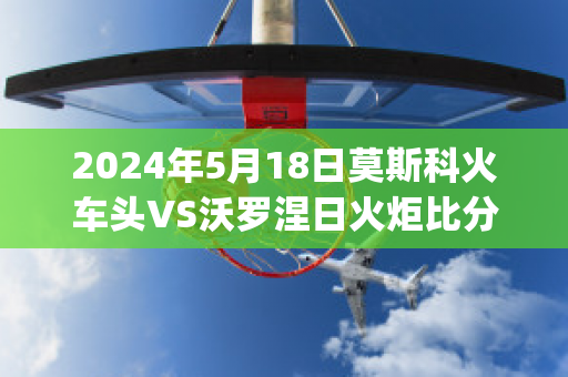 2024年5月18日莫斯科火车头VS沃罗涅日火炬比分参考(莫斯科火车头vs索契比赛结果)