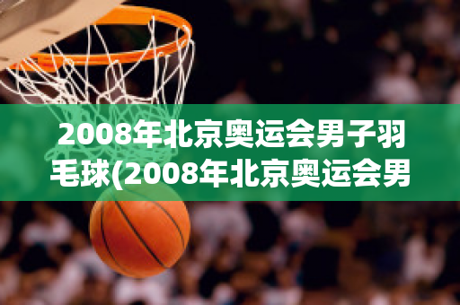 2008年北京奥运会男子羽毛球(2008年北京奥运会男子羽毛球单打决赛)