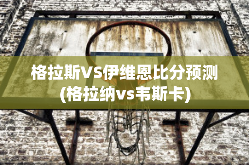 格拉斯VS伊维恩比分预测(格拉纳vs韦斯卡)