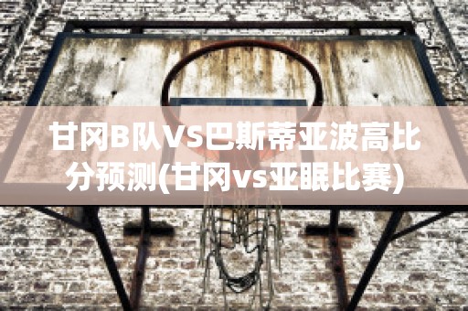 甘冈B队VS巴斯蒂亚波高比分预测(甘冈vs亚眠比赛)