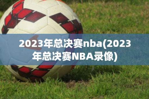 2023年总决赛nba(2023年总决赛NBA录像)