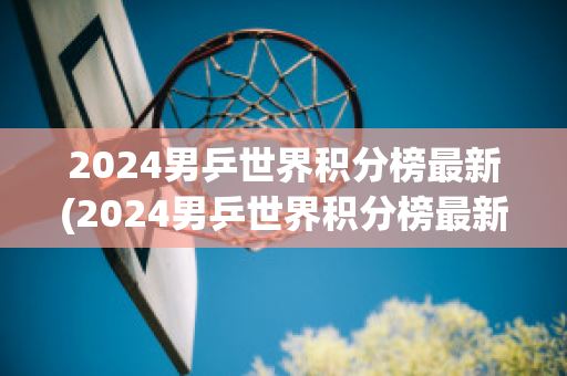 2024男乒世界积分榜最新(2024男乒世界积分榜最新图片)