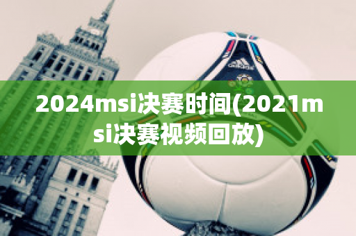 2024msi决赛时间(2021msi决赛视频回放)