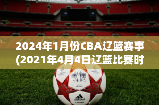 2024年1月份CBA辽篮赛事(2021年4月4日辽篮比赛时间)