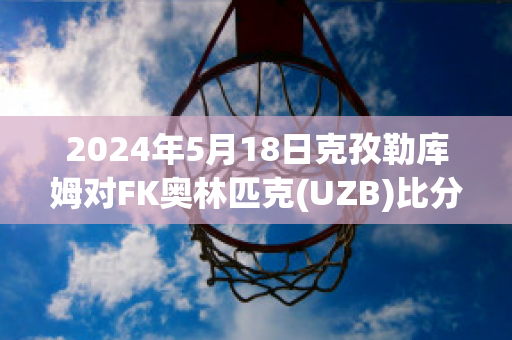 2024年5月18日克孜勒库姆对FK奥林匹克(UZB)比分参考(克孜勒库姆沙漠)