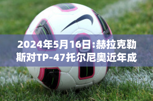 2024年5月16日:赫拉克勒斯对TP-47托尔尼奥近年成绩(赫拉克勒斯和列奥尼达)