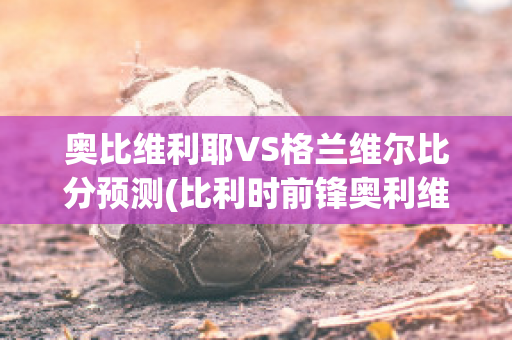 奥比维利耶VS格兰维尔比分预测(比利时前锋奥利维拉)