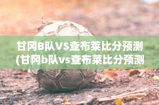 甘冈B队VS查布莱比分预测(甘冈b队vs查布莱比分预测分析)