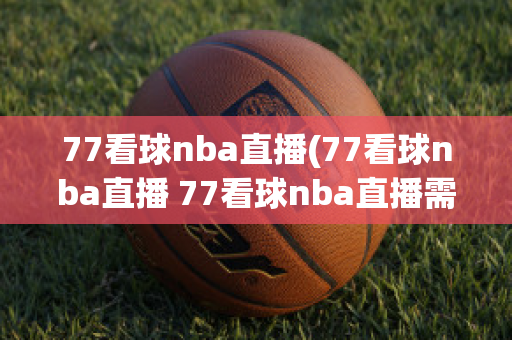 77看球nba直播(77看球nba直播 77看球nba直播需要收费吗)