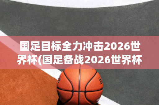 国足目标全力冲击2026世界杯(国足备战2026世界杯)