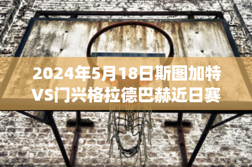 2024年5月18日斯图加特VS门兴格拉德巴赫近日赛程(斯图加特vs门兴历史战绩)