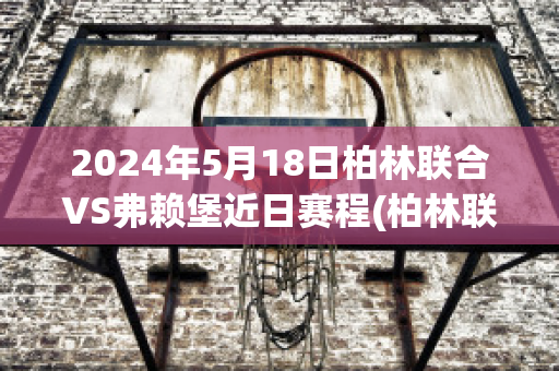 2024年5月18日柏林联合VS弗赖堡近日赛程(柏林联对法兰克福比分预测)