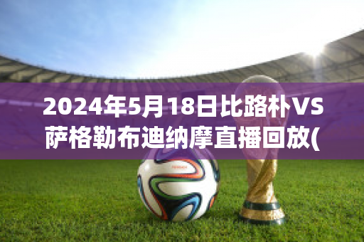 2024年5月18日比路朴VS萨格勒布迪纳摩直播回放(比路朴足球俱乐部)