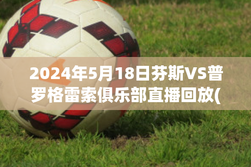 2024年5月18日芬斯VS普罗格雷索俱乐部直播回放(芬洛对维迪斯比分)