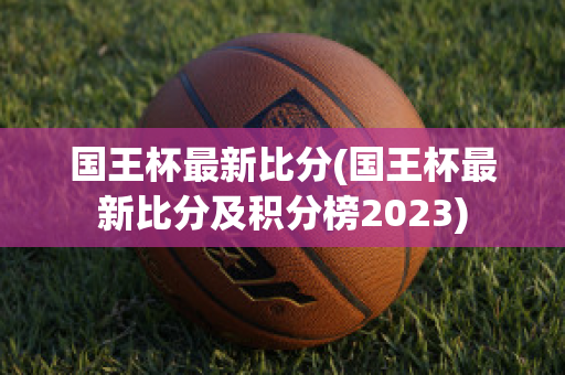 国王杯最新比分(国王杯最新比分及积分榜2023)