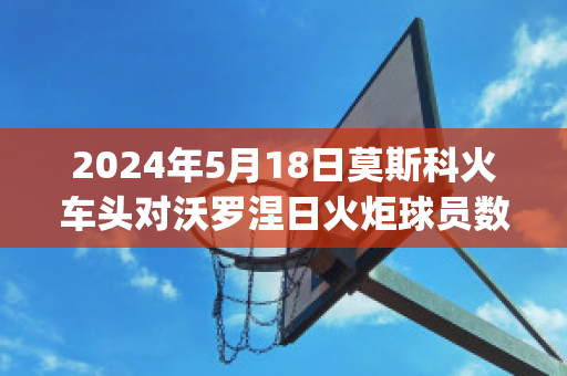 2024年5月18日莫斯科火车头对沃罗涅日火炬球员数据(莫斯科火车头对阵)