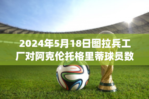 2024年5月18日图拉兵工厂对阿克伦托格里蒂球员数据(图拉兵工厂vs克拉斯诺)