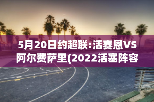 5月20日约超联:活赛恩VS阿尔费萨里(2022活塞阵容)