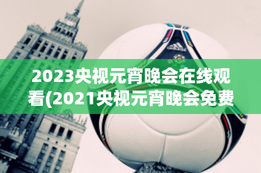 2023央视元宵晚会在线观看(2021央视元宵晚会免费观看)