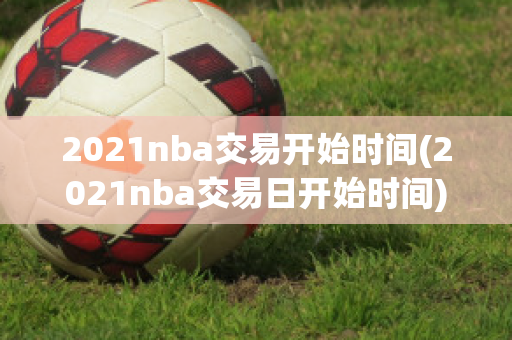 2021nba交易开始时间(2021nba交易日开始时间)