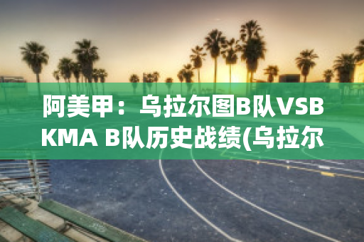 阿美甲：乌拉尔图B队VSBKMA B队历史战绩(乌拉尔对图拉兵工厂视频直播)