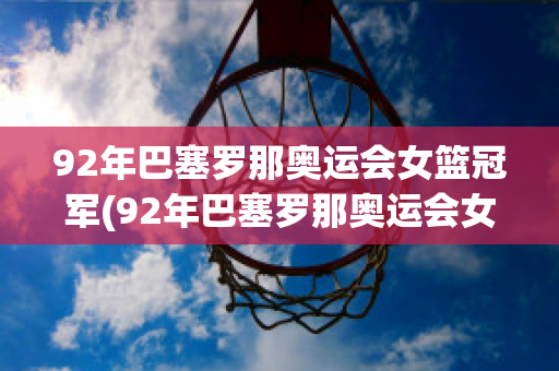 92年巴塞罗那奥运会女篮冠军(92年巴塞罗那奥运会女篮冠军是哪一位)