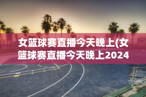 女篮球赛直播今天晚上(女篮球赛直播今天晚上2024)