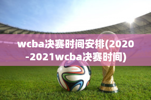 wcba决赛时间安排(2020-2021wcba决赛时间)