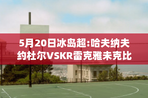 5月20日冰岛超:哈夫纳夫约杜尔VSKR雷克雅未克比分预测(哈夫纳夫约杜尔vs伊利迪)