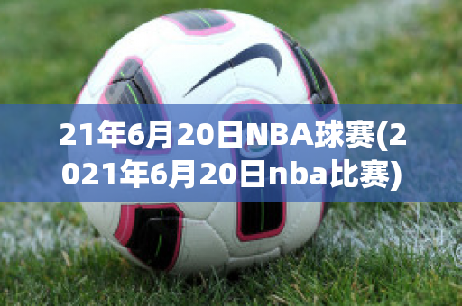 21年6月20日NBA球赛(2021年6月20日nba比赛)