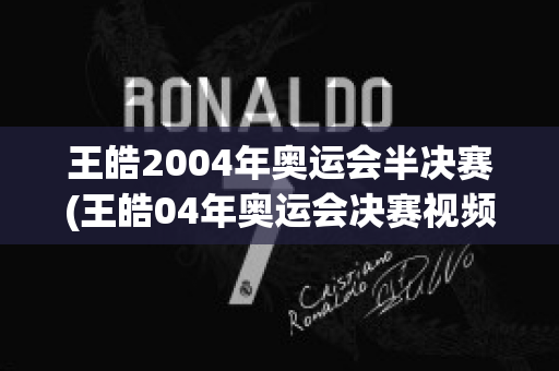 王皓2004年奥运会半决赛(王皓04年奥运会决赛视频)