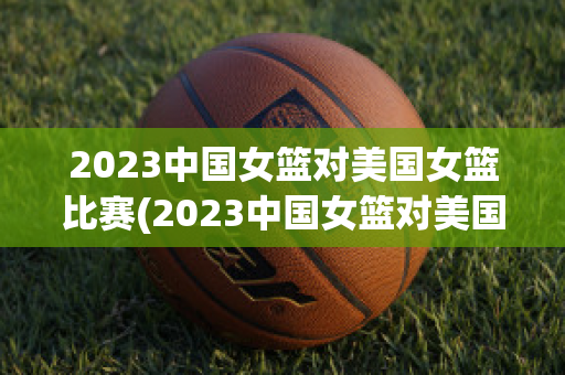 2023中国女篮对美国女篮比赛(2023中国女篮对美国女篮比赛比分)