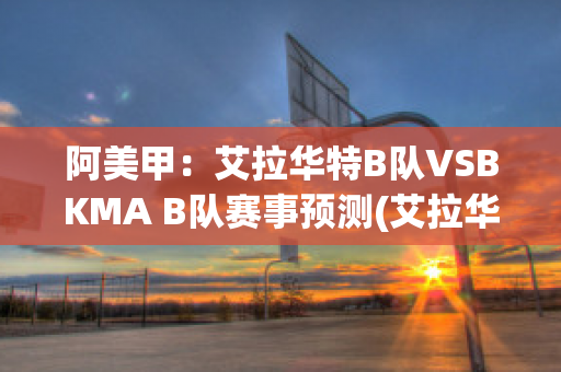 阿美甲：艾拉华特B队VSBKMA B队赛事预测(艾拉华特vs诺拉万克直播)