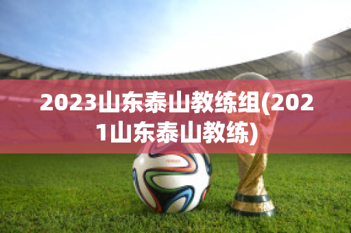 2023山东泰山教练组(2021山东泰山教练)