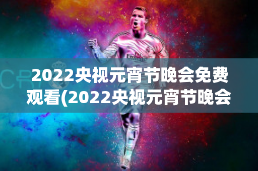 2022央视元宵节晚会免费观看(2022央视元宵节晚会免费观看下载)