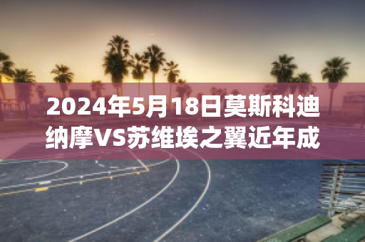 2024年5月18日莫斯科迪纳摩VS苏维埃之翼近年成绩(莫斯科迪纳摩vs莫斯科中央陆军比分)