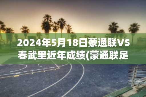 2024年5月18日蒙通联VS春武里近年成绩(蒙通联足球俱乐部)