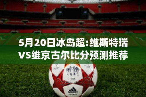 5月20日冰岛超:维斯特瑞VS维京古尔比分预测推荐(维京vs斯特罗姆比赛直播)