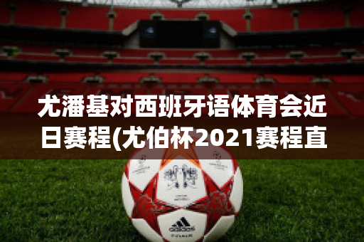 尤潘基对西班牙语体育会近日赛程(尤伯杯2021赛程直播时间)