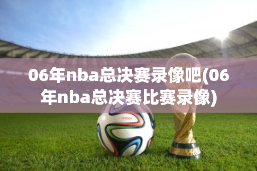 06年nba总决赛录像吧(06年nba总决赛比赛录像)