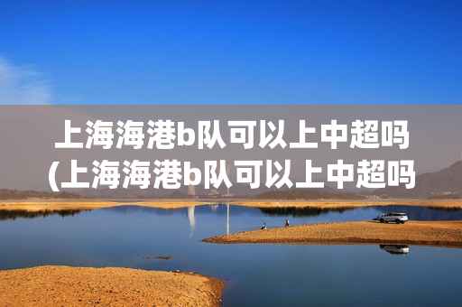 上海海港b队可以上中超吗(上海海港b队可以上中超吗现在)