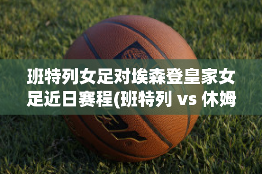 班特列女足对埃森登皇家女足近日赛程(班特列 vs 休姆直播)