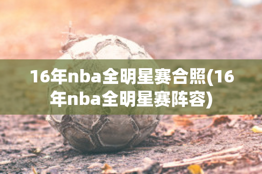 16年nba全明星赛合照(16年nba全明星赛阵容)